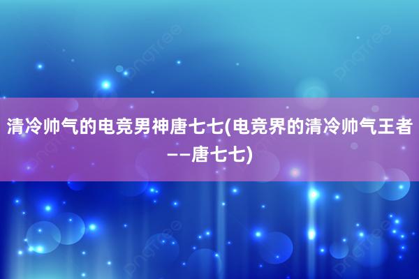 清冷帅气的电竞男神唐七七(电竞界的清冷帅气王者——唐七七)