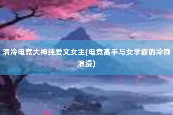 清冷电竞大神纯爱文女主(电竞高手与女学霸的冷静浪漫)