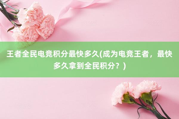 王者全民电竞积分最快多久(成为电竞王者，最快多久拿到全民积分？)