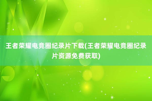 王者荣耀电竞圈纪录片下载(王者荣耀电竞圈纪录片资源免费获取)