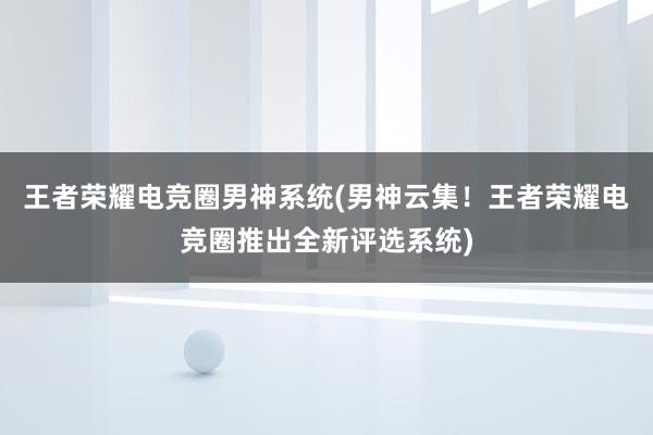 王者荣耀电竞圈男神系统(男神云集！王者荣耀电竞圈推出全新评选系统)