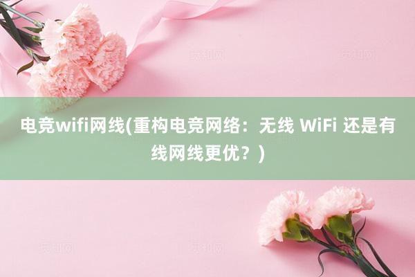 电竞wifi网线(重构电竞网络：无线 WiFi 还是有线网线更优？)