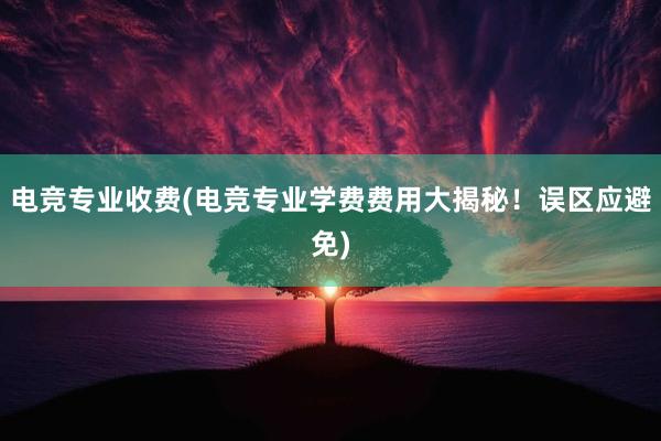 电竞专业收费(电竞专业学费费用大揭秘！误区应避免)