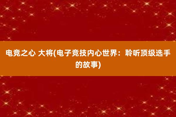 电竞之心 大将(电子竞技内心世界：聆听顶级选手的故事)