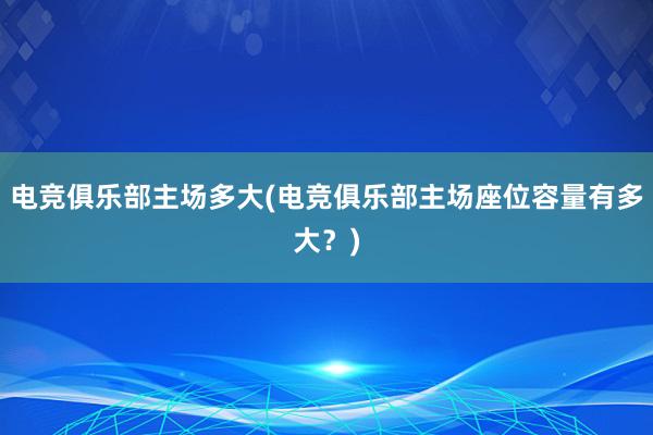 电竞俱乐部主场多大(电竞俱乐部主场座位容量有多大？)