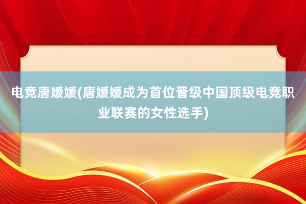 电竞唐媛媛(唐媛媛成为首位晋级中国顶级电竞职业联赛的女性选手)