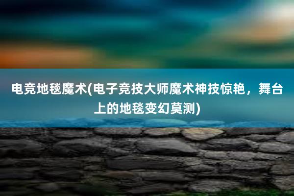 电竞地毯魔术(电子竞技大师魔术神技惊艳，舞台上的地毯变幻莫测)