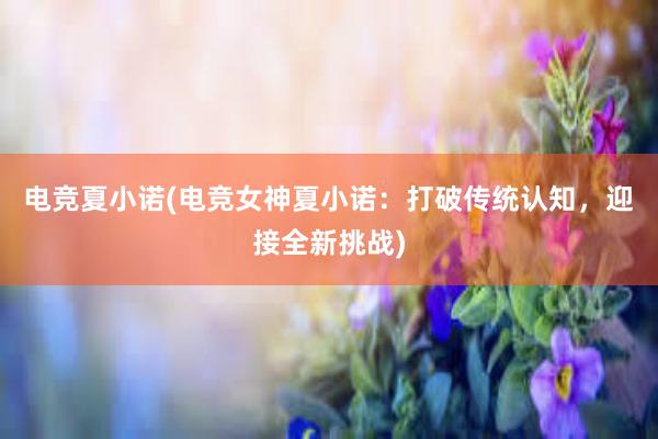 电竞夏小诺(电竞女神夏小诺：打破传统认知，迎接全新挑战)