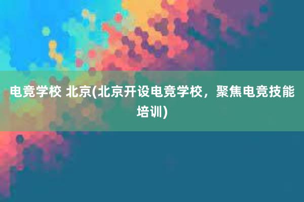 电竞学校 北京(北京开设电竞学校，聚焦电竞技能培训)