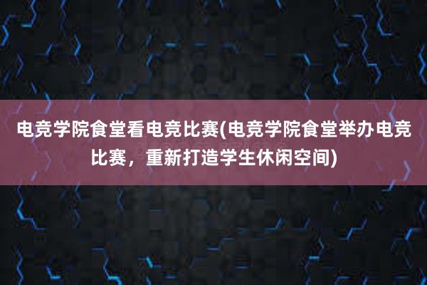 电竞学院食堂看电竞比赛(电竞学院食堂举办电竞比赛，重新打造学生休闲空间)