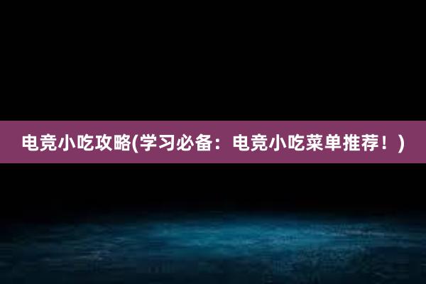 电竞小吃攻略(学习必备：电竞小吃菜单推荐！)