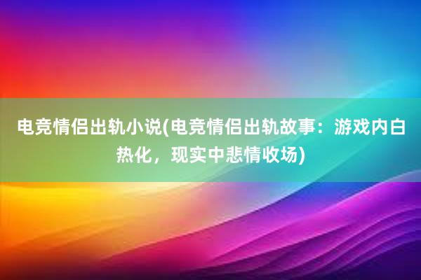 电竞情侣出轨小说(电竞情侣出轨故事：游戏内白热化，现实中悲情收场)