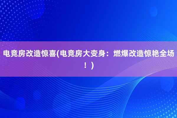 电竞房改造惊喜(电竞房大变身：燃爆改造惊艳全场！)