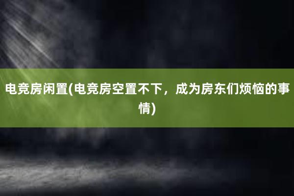 电竞房闲置(电竞房空置不下，成为房东们烦恼的事情)