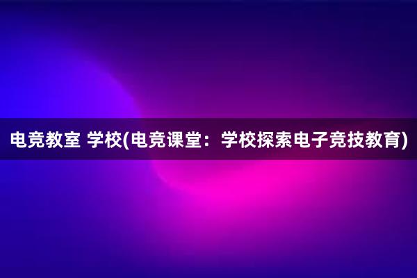 电竞教室 学校(电竞课堂：学校探索电子竞技教育)