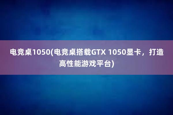 电竞桌1050(电竞桌搭载GTX 1050显卡，打造高性能游戏平台)