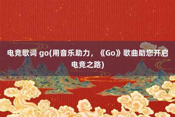 电竞歌词 go(用音乐助力，《Go》歌曲助您开启电竞之路)