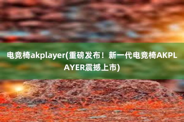 电竞椅akplayer(重磅发布！新一代电竞椅AKPLAYER震撼上市)