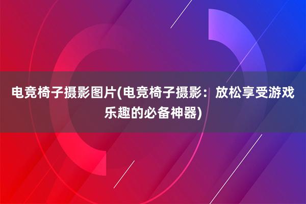 电竞椅子摄影图片(电竞椅子摄影：放松享受游戏乐趣的必备神器)