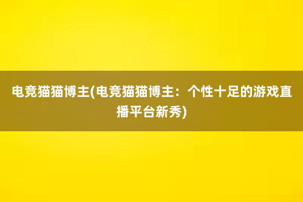 电竞猫猫博主(电竞猫猫博主：个性十足的游戏直播平台新秀)