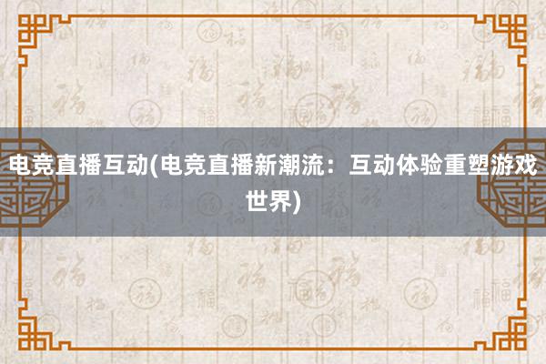 电竞直播互动(电竞直播新潮流：互动体验重塑游戏世界)