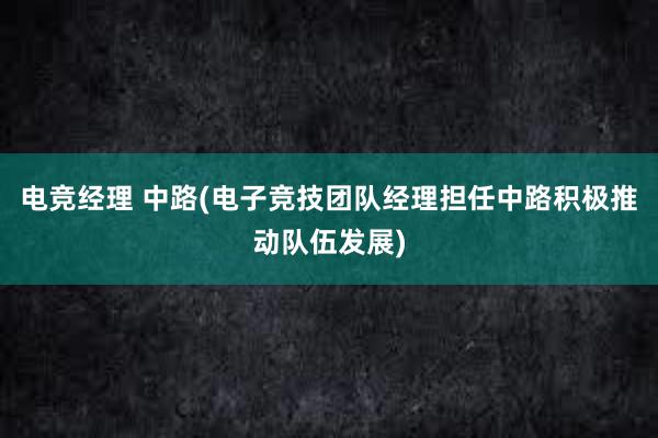 电竞经理 中路(电子竞技团队经理担任中路积极推动队伍发展)