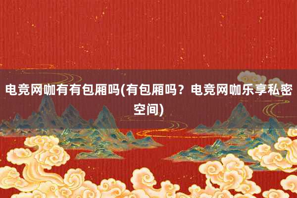 电竞网咖有有包厢吗(有包厢吗？电竞网咖乐享私密空间)