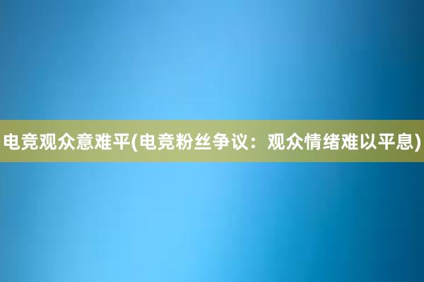 电竞观众意难平(电竞粉丝争议：观众情绪难以平息)