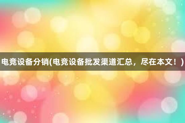 电竞设备分销(电竞设备批发渠道汇总，尽在本文！)