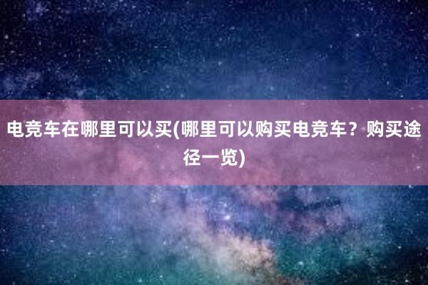 电竞车在哪里可以买(哪里可以购买电竞车？购买途径一览)