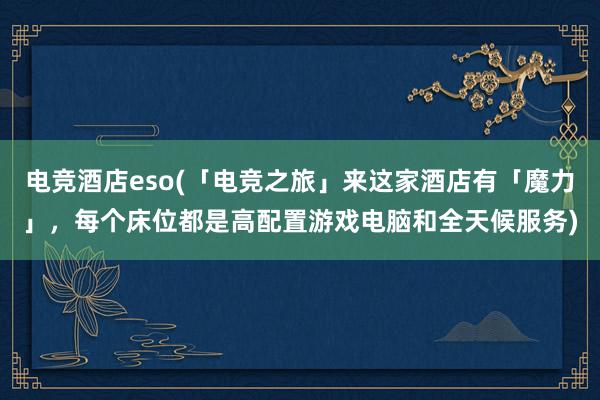 电竞酒店eso(「电竞之旅」来这家酒店有「魔力」，每个床位都是高配置游戏电脑和全天候服务)