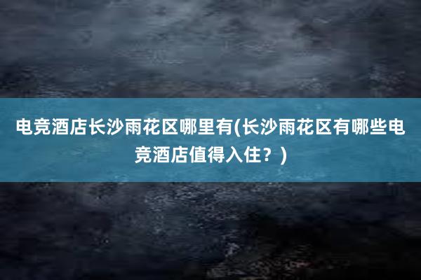 电竞酒店长沙雨花区哪里有(长沙雨花区有哪些电竞酒店值得入住？)