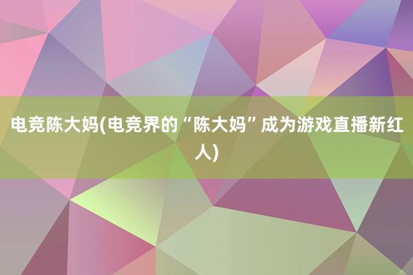 电竞陈大妈(电竞界的“陈大妈”成为游戏直播新红人)