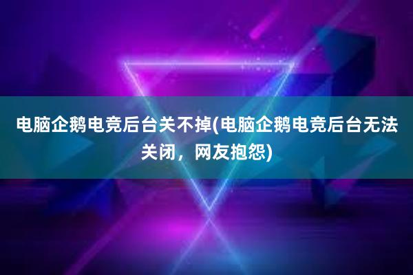 电脑企鹅电竞后台关不掉(电脑企鹅电竞后台无法关闭，网友抱怨)