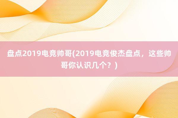 盘点2019电竞帅哥(2019电竞俊杰盘点，这些帅哥你认识几个？)