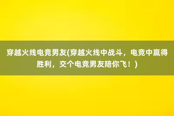 穿越火线电竞男友(穿越火线中战斗，电竞中赢得胜利，交个电竞男友陪你飞！)