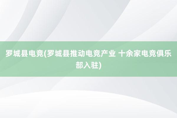 罗城县电竞(罗城县推动电竞产业 十余家电竞俱乐部入驻)