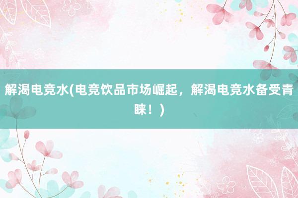 解渴电竞水(电竞饮品市场崛起，解渴电竞水备受青睐！)