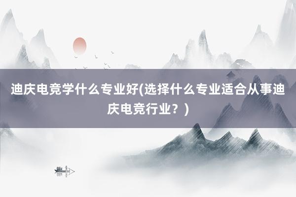 迪庆电竞学什么专业好(选择什么专业适合从事迪庆电竞行业？)