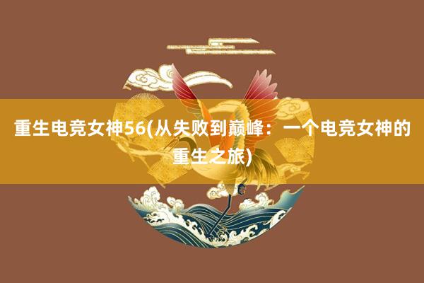 重生电竞女神56(从失败到巅峰：一个电竞女神的重生之旅)