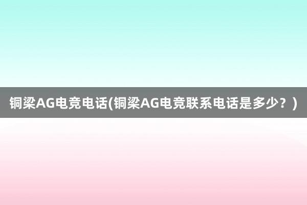 铜梁AG电竞电话(铜梁AG电竞联系电话是多少？)