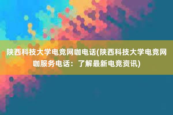 陕西科技大学电竞网咖电话(陕西科技大学电竞网咖服务电话：了解最新电竞资讯)