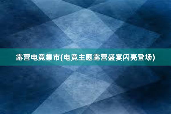 露营电竞集市(电竞主题露营盛宴闪亮登场)