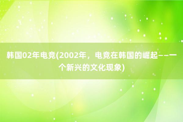 韩国02年电竞(2002年，电竞在韩国的崛起——一个新兴的文化现象)