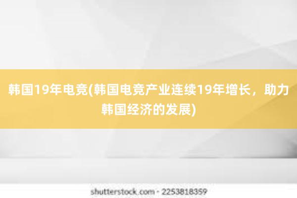 韩国19年电竞(韩国电竞产业连续19年增长，助力韩国经济的发展)