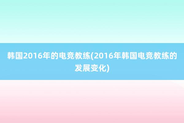 韩国2016年的电竞教练(2016年韩国电竞教练的发展变化)