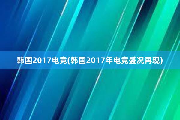 韩国2017电竞(韩国2017年电竞盛况再现)