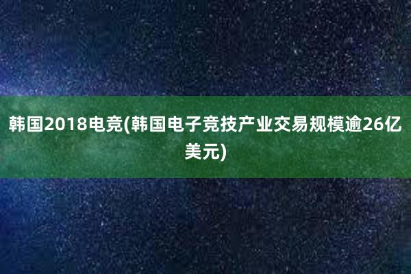 韩国2018电竞(韩国电子竞技产业交易规模逾26亿美元)