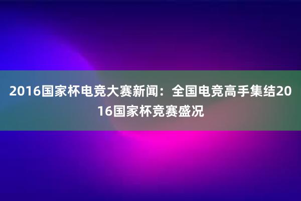 2016国家杯电竞大赛新闻：全国电竞高手集结2016国家杯竞赛盛况