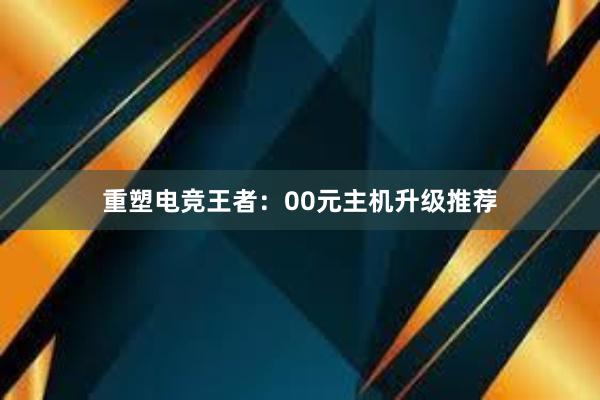 重塑电竞王者：00元主机升级推荐